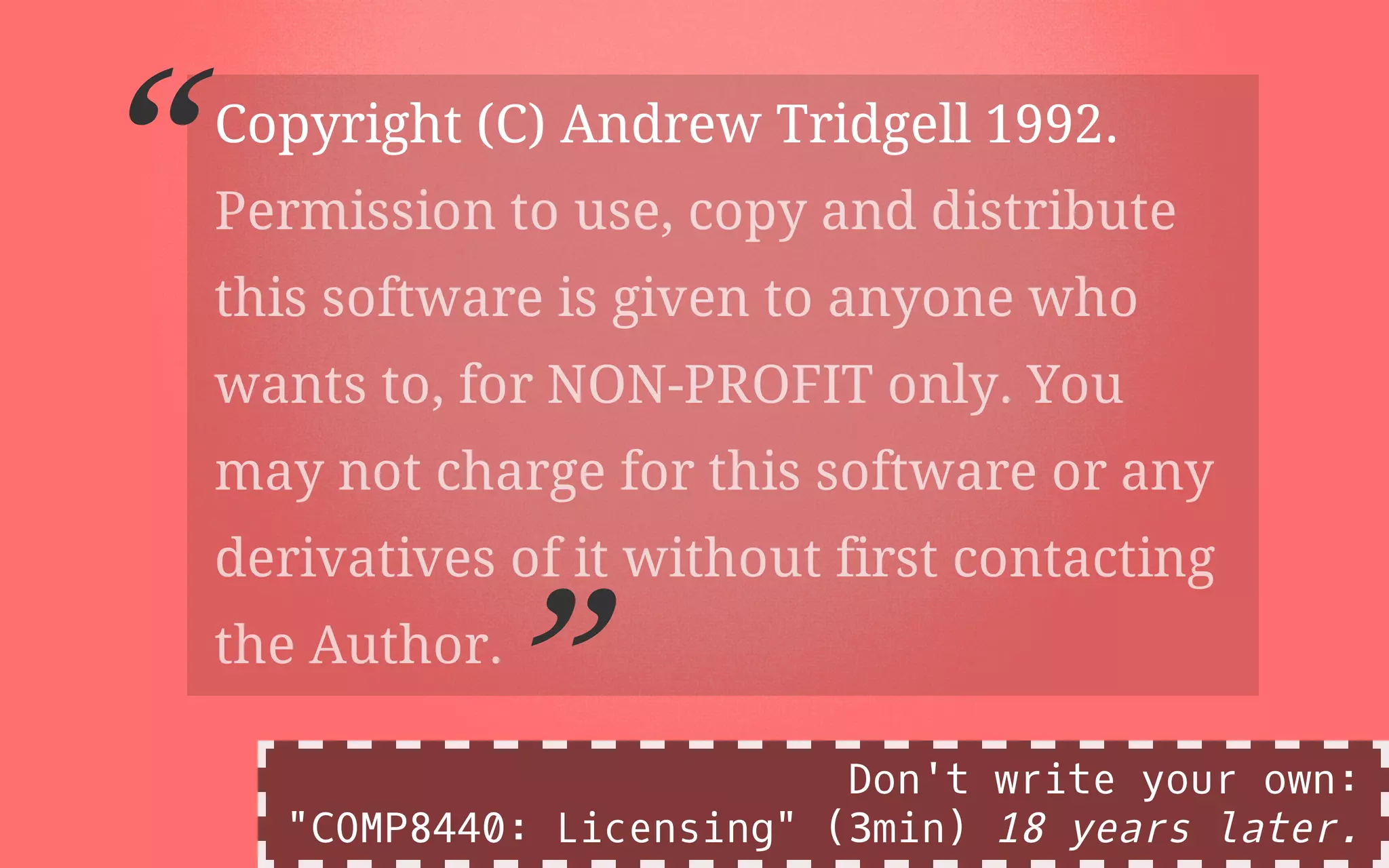 Copyright (C) Andrew Tridgell 1992.
“Permission to use, copy and distribute
this software is given to anyone who
wants to, for NON-PROFIT only. You
may not charge for this software or any
derivatives of it without first contacting
the Author.
” Don't write your own:
"COMP8440: Licensing" (3min) 18 years later.
 
