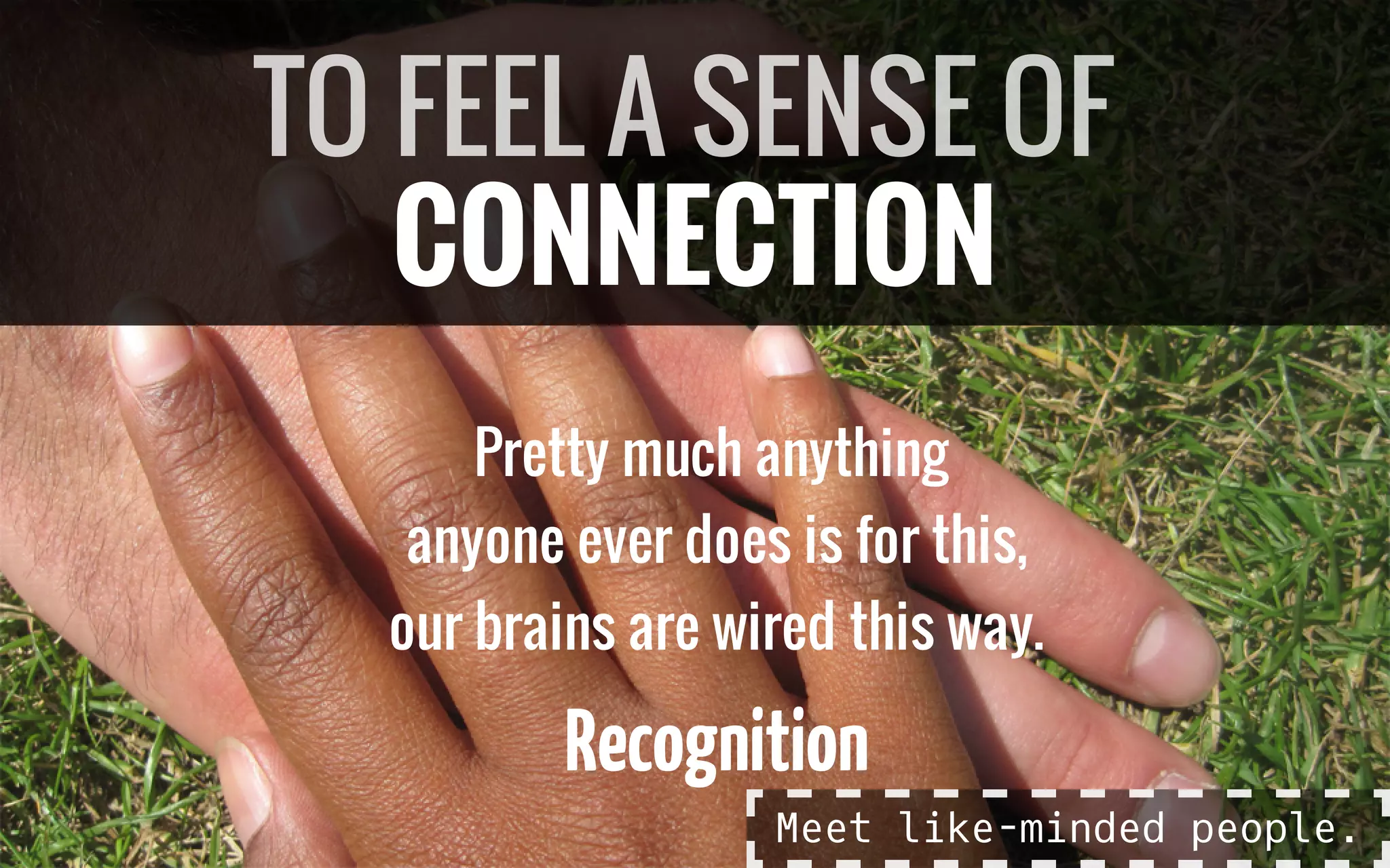 Pretty much anything
anyone ever does is for this,
our brains are wired this way.
Recognition
TO FEEL A SENSE OF
CONNECTION
Meet like-minded people.
 