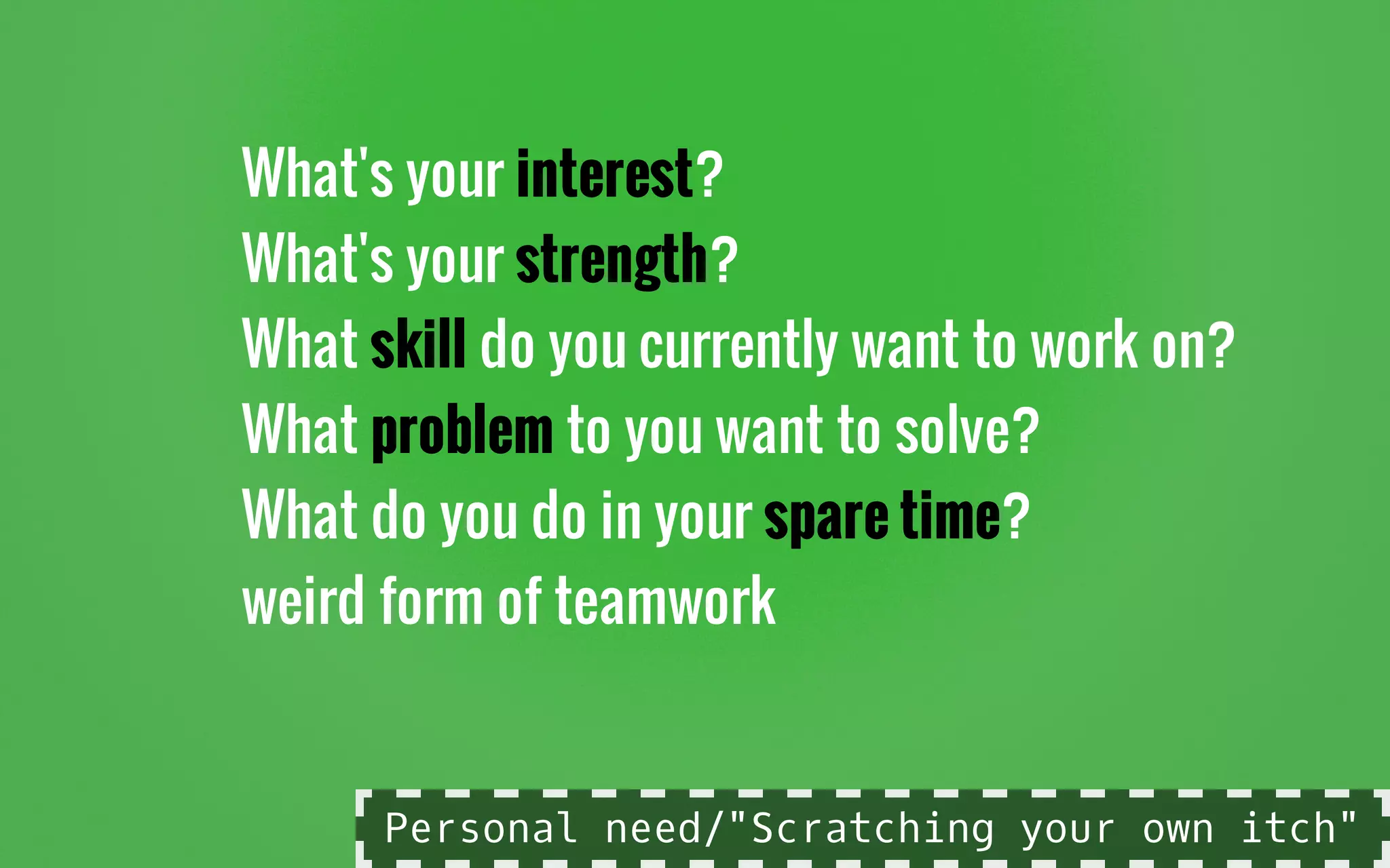 What's your interest?
What's your strength?
What skill do you currently want to work on?
What problem to you want to solve?
What do you do in your spare time?
weird form of teamwork
Personal need/"Scratching your own itch"
 