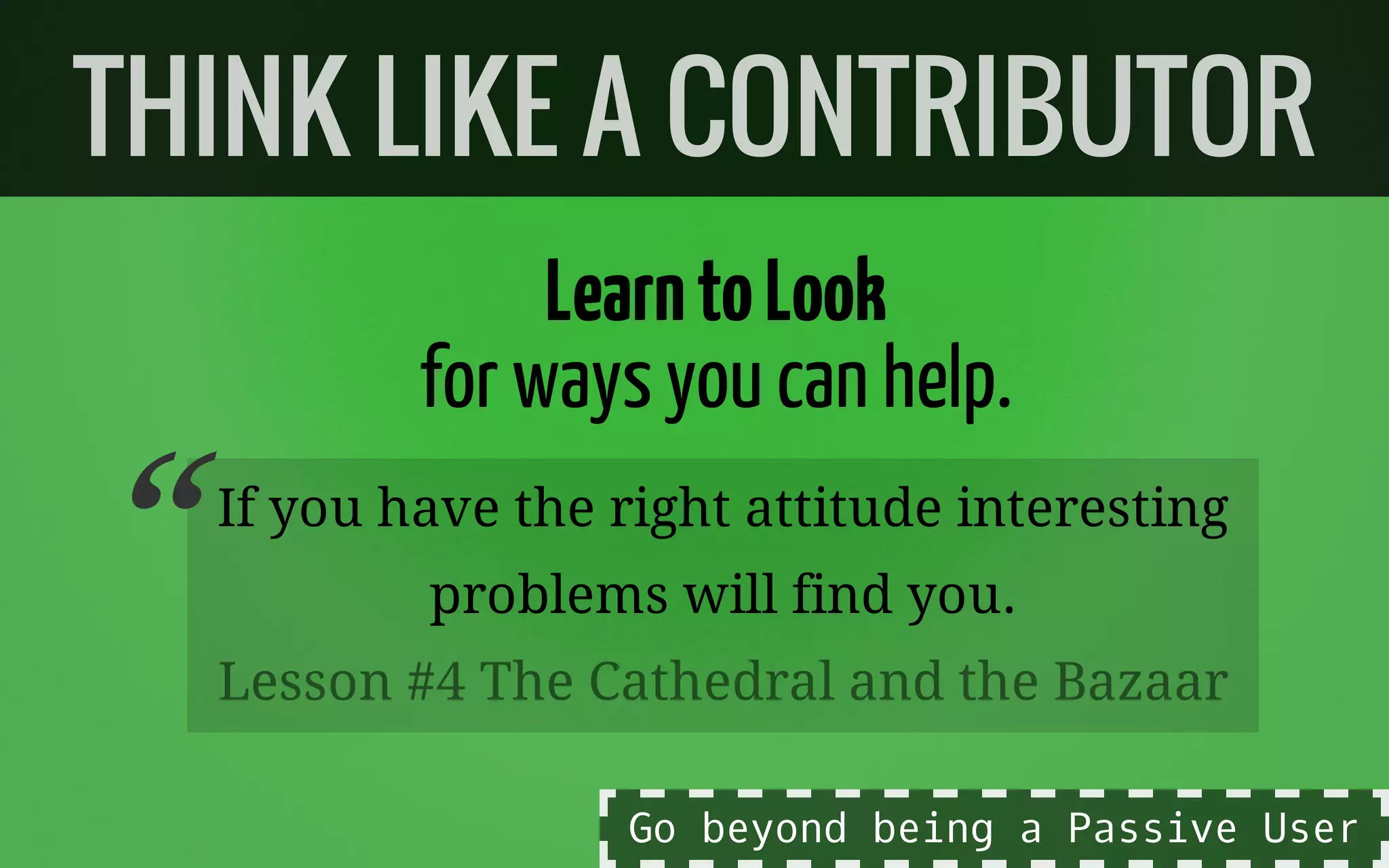 LearntoLook
for waysyoucan help.
If you have the right attitude interesting
problems will find you.
THINK LIKE A CONTRIBUTOR
“Lesson #4 The Cathedral and the Bazaar
Go beyond being a Passive User
 