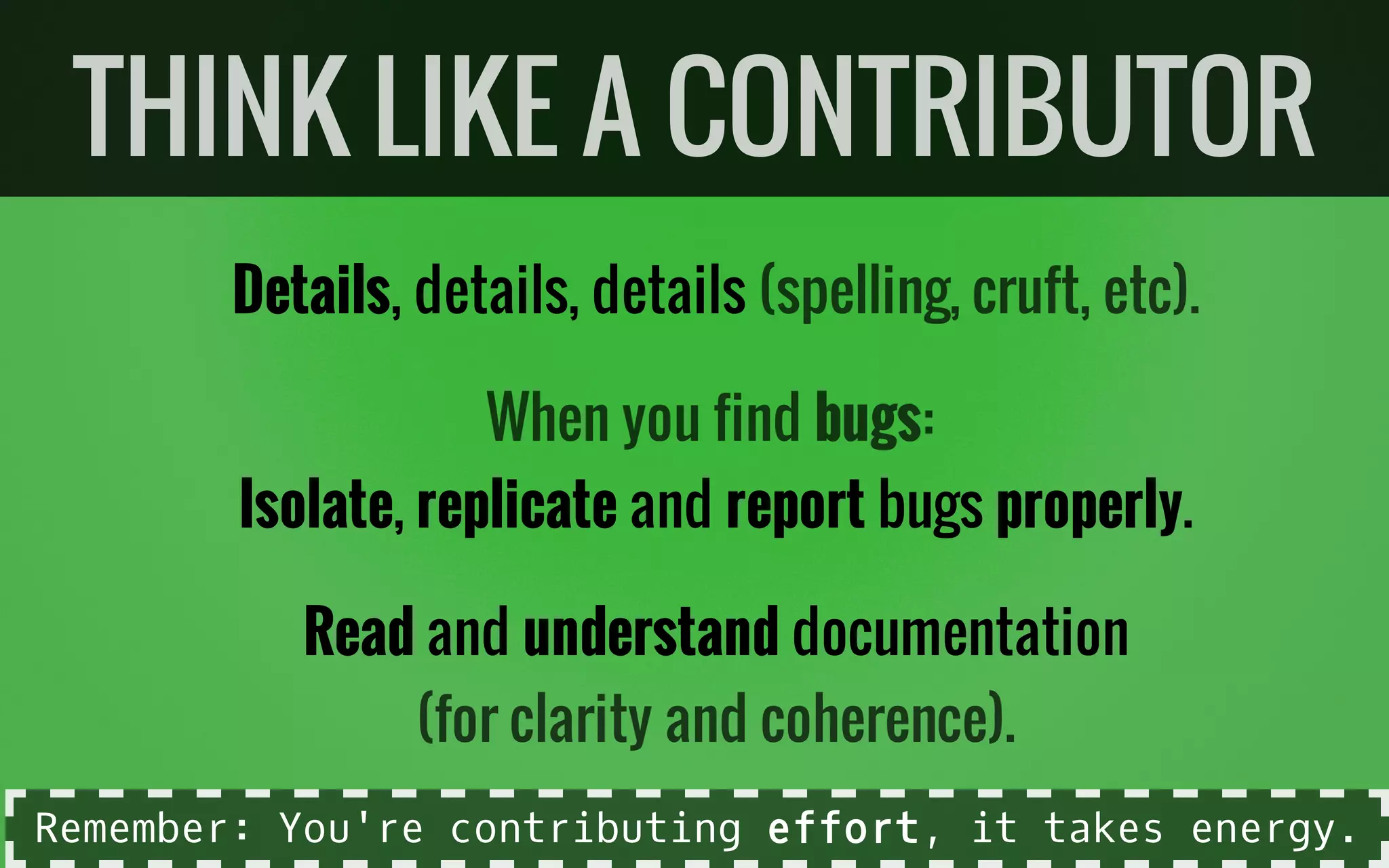Details, details, details
Isolate, replicate and report bugs properly.
Read and understand documentation
THINK LIKE A CONTRIBUTOR
(spelling, cruft, etc).
When you find bugs:
(for clarity and coherence).
Remember: You're contributing effort, it takes energy.
 