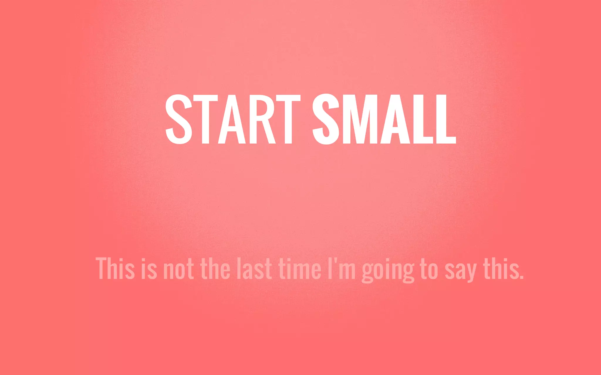 START SMALL
This is not the last time I'm going to say this.
 