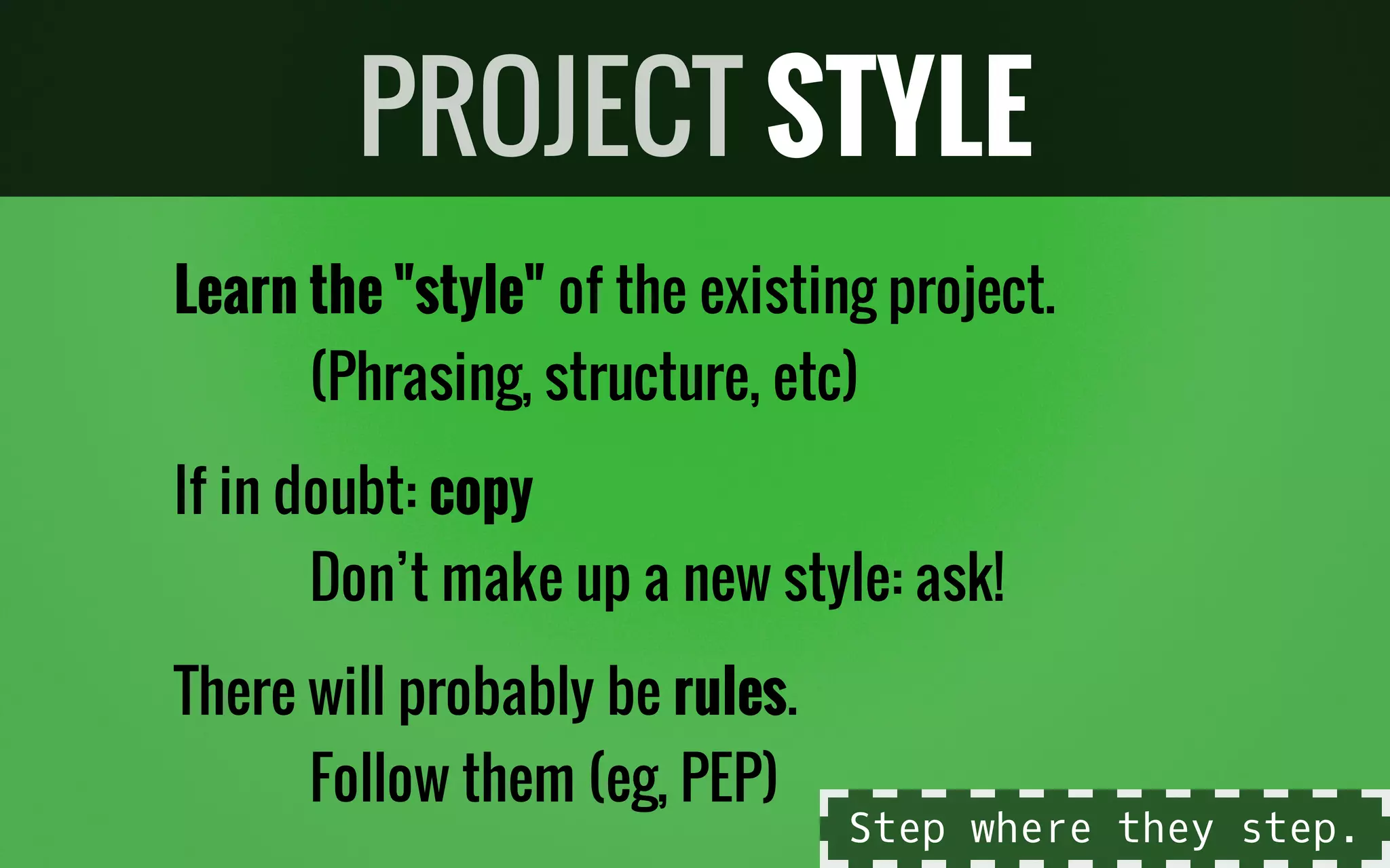 Learn the "style" of the existing project.
(Phrasing, structure, etc)
If in doubt: copy
Don’t make up a new style: ask!
There will probably be rules.
Follow them (eg, PEP)
PROJECT STYLE
Step where they step.
 