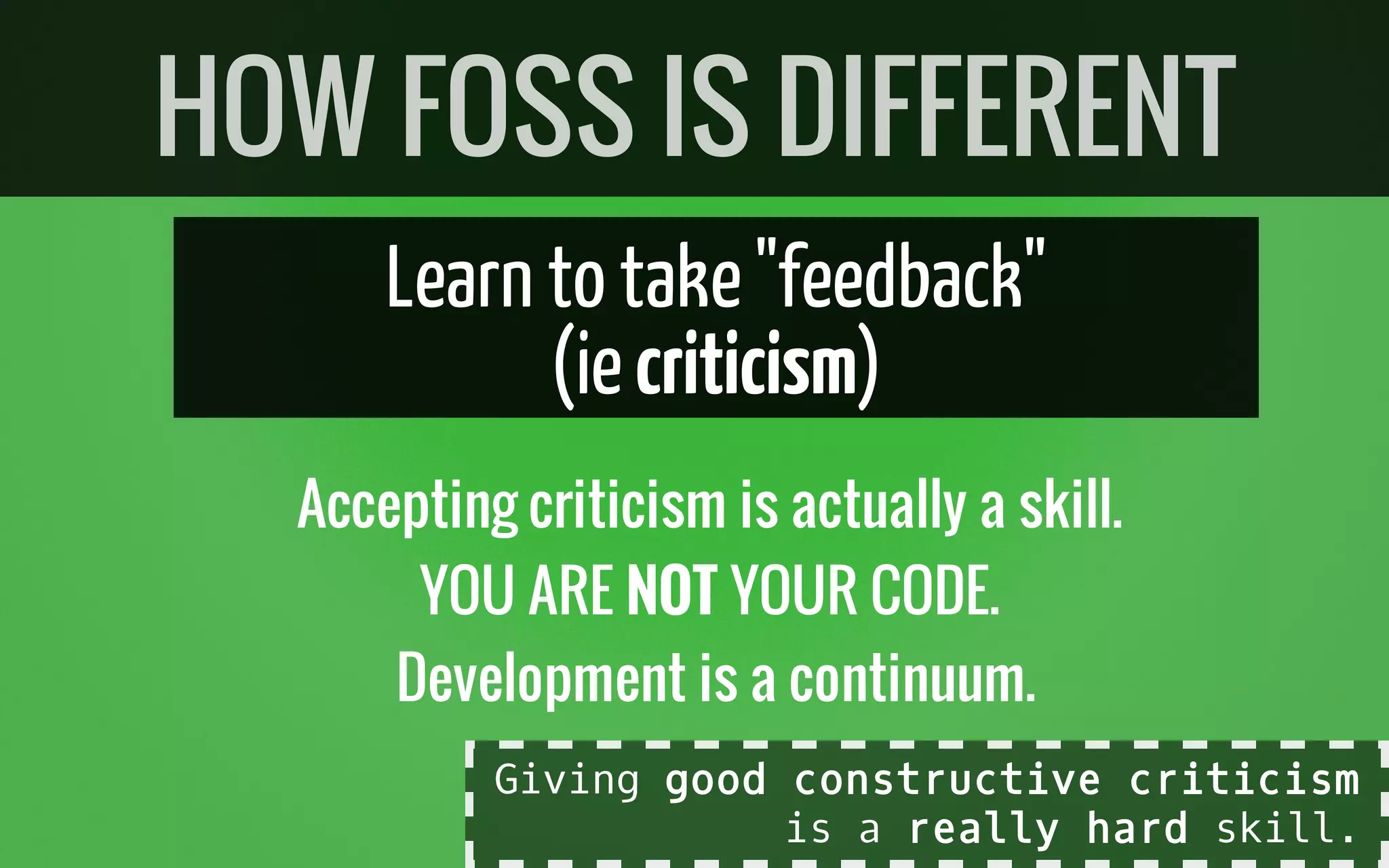 Learn to take"feedback"
(iecriticism)
Accepting criticism is actually a skill.
YOU ARE NOT YOUR CODE.
Development is a continuum.
HOW FOSS IS DIFFERENT
Giving good constructive criticism
is a really hard skill.
 