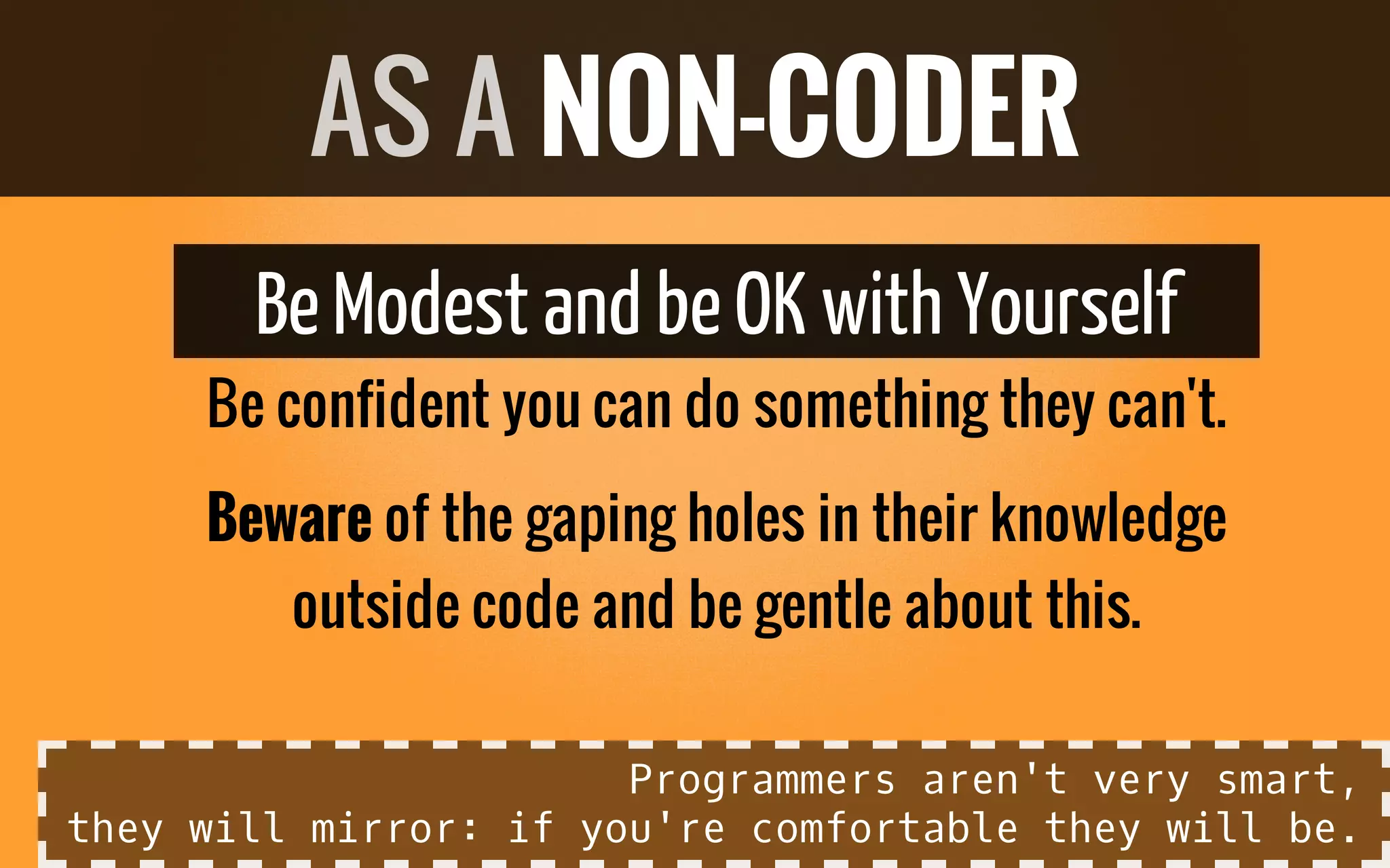 BeModest and beOK with Yourself
Be confident you can do something they can't.
Beware of the gaping holes in their knowledge
outside code and be gentle about this.
AS A NON-CODER
Programmers aren't very smart,
they will mirror: if you're comfortable they will be.
 