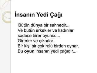 İnsanın Yedi ÇağıBütün dünya bir sahnedir... Ve bütün erkekler ve kadınlar sadece birer oyuncu... Girerler ve çıkarlar. Bir kişi bir çok rolü birden oynar, Bu oyun insanın yedi çağıdır... 