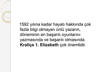   1592 yılına kadar hayatı hakkında çok fazla bilgi olmayan ünlü yazarın, döneminin en başarılı oyunlarını yazmasında ve başarılı olmasında Kraliçe 1. Elizabeth çok önemlidir.