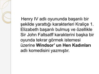    Henry IV adlı oyununda başarılı bir şekilde yarattığı karakterleri Kraliçe 1. Elizabeth başarılı bulmuş ve özellikle Sir John Faltsatff karakterini başka bir oyunda tekrar görmek istemesi üzerine Windsor’ un Hen Kadınları adlı komedisini yazmıştır.
