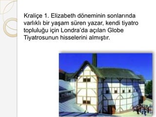    Kraliçe 1. Elizabeth döneminin sonlarında varlıklı bir yaşam süren yazar, kendi tiyatro topluluğu için Londra’da açılan Globe Tiyatrosunun hisselerini almıştır.