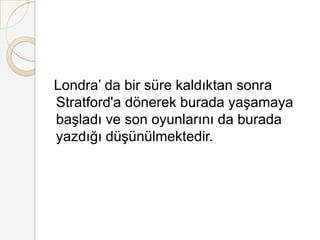 Londra’ da bir süre kaldıktan sonra Stratford'a dönerek burada yaşamaya başladı ve son oyunlarını da burada yazdığı düşünülmektedir.