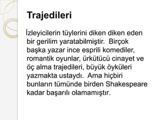Trajedileriİzleyicilerin tüylerini diken diken eden bir gerilim yaratabilmiştir.  Birçok başka yazar ince esprili komediler,  romantik oyunlar, ürkütücü cinayet ve öç alma trajedileri, büyük öyküleri yazmakta ustaydı.  Ama hiçbiri bunların tümünde birden Shakespeare kadar başarılı olamamıştır.