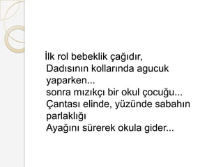   İ rol bebeklik çağıdır, Dadısının kollarında agucuk yaparken... sonra mızıkçı bir okul çocuğu... Çantası elinde, yüzünde sabahın parlaklığı Ayağını sürerek okula gider... 