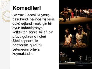 KomedileriBir Yaz Gecesi Rüyası; bazı kendi halinde kişilerin dükü eğlendirmek için bir oyun sahnelemeye kalktıktan sonra iki lafı bir araya getirememeleri Shakespeare‘ in benzersiz  güldürü yeteneğini ortaya koymaktadır.
