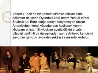 Venedik Tacir’de bir komedi olmakla birlikte ciddi bölümler de içerir. Oyundaki kötü adam Yahudi tefeci Shylock'tur. Borç aldığı parayı ödeyemeyen tüccar Antonio'dan, kendi vücudundan kesilecek yarım kilogram et ister. Shylock'un açgözlülükle bıçağını bilediği gerilimli bir duruşmadan sonra Antonio kendisini savunan genç bir avukatın zekâsı sayesinde kurtulur.