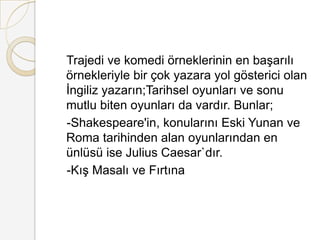    Trajedi ve komedi örneklerinin en başarılı örnekleriyle bir çok yazara yol gösterici olan İngiliz yazarın;Tarihsel oyunları ve sonu mutlu biten oyunları da vardır. Bunlar;   -Shakespeare'in, konularını Eski Yunan ve Roma tarihinden alan oyunlarından en ünlüsü ise Julius Caesar`dır.   -Kış Masalı ve Fırtına