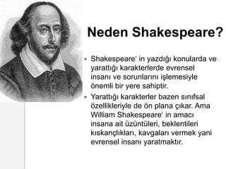 Neden Shakespeare?Shakespeare‘ in yazdığı konularda ve yarattığı karakterlerde evrensel insanı ve sorunlarını işlemesiyle önemli bir yere sahiptir.Yarattığı karakterler bazen sınıfsal özellikleriyle de ön plana çıkar. Ama William Shakespeare‘ in amacı insana ait üzüntüleri, beklentileri kıskançlıkları, kavgaları vermek yani evrensel insanı yaratmaktır. 
