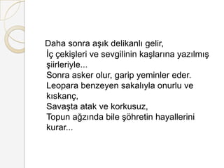 Daha sonra aşık delikanlı gelir, İç çekişleri ve sevgilinin kaşlarına yazılmış şiirleriyle... Sonra asker olur, garip yeminler eder. Leopara benzeyen sakalıyla onurlu ve kıskanç, Savaşta atak ve korkusuz, Topun ağzında bile şöhretin hayallerini kurar... 
