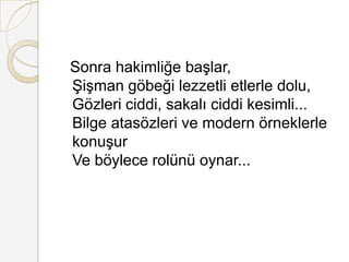  Sonra hakimliğe başlar, Şişman göbeği lezzetli etlerle dolu, Gözleri ciddi, sakalı ciddi kesimli... Bilge atasözleri ve modern örneklerle konuşur Ve böylece rolünü oynar... 