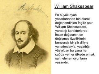 William Shakespear   En büyük oyun  yazarlarından biri olarak değerlendirilen İngiliz şair William Shakespeare, yarattığı karakterlerde insan doğasının en değişmez özelliklerini benzersiz bir şiir diliyle yansıtmasıyla, yaşadığı yüzyıldan bu yana her çağda ve her ülkede en sık sahnelenen oyunların yazarıdır. 
