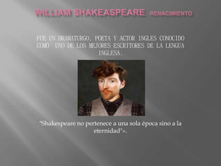 FUE UN DRAMATURGO, POETA Y ACTOR INGLES CONOCIDO 
COMO UNO DE LOS MEJORES ESCRITORES DE LA LENGUA 
INGLESA. 
"Shakespeare no pertenece a una sola época sino a la 
eternidad"». 
 