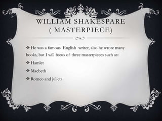 WILLIAM SHAKESPARE
( MASTERPIECE)
 He was a famous English writer, also he wrote many
books, but I will focus of three masterpieces such as:
 Hamlet
 Macbeth
 Romeo and julieta
 