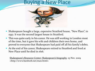 		Buying a New PlaceShakespeare bought a large, expensive Stratford house, “New Place”, in 1597. It was the second largest house in Stratford.This was quite early in his career. He was still working in London most of the time, but it gave his wife and children their own home, and proved to everyone that Shakespeare had paid off all his family’s debts.At the end of his career, Shakespeare retired to Stratford and lived at New Place until he died in 1616.Shakespeare’s Resource Center: Shakespeare’s biography. 23 Nov. 2009 <http://www.bardweb.net/man.html>