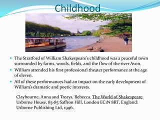 			ChildhoodThe Stratford of William Shakespeare’s childhood was a peaceful town surrounded by farms, woods, fields, and the flow of the river Avon.William attended his first professional theater performance at the age of eleven.All of these performances had an impact on the early development of William’s dramatic and poetic interests.Claybourne, Anna and Treays, Rebecca. The World of Shakespeare. Usborne House, 83-85 Saffron Hill, London EC1N 8RT, England: Usborne Publishing Ltd, 1996.