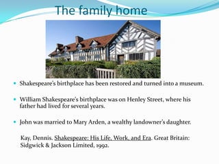 		The family homeShakespeare’s birthplace has been restored and turned into a museum.William Shakespeare’s birthplace wason Henley Street, where his father had lived for several years. John was married to Mary Arden, a wealthy landowner’s daughter. Kay, Dennis. Shakespeare: His Life, Work, and Era. Great Britain: Sidgwick & Jackson Limited, 1992.