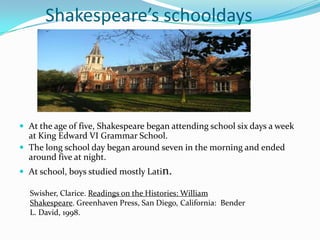 Shakespeare’s schooldaysAt the age of five, Shakespeare began attending school six days a week at King Edward VI Grammar School.The long school day began around seven in the morning and ended around five at night.At school, boys studied mostly Latin.Swisher, Clarice. Readings on the Histories: William Shakespeare. Greenhaven Press, San Diego, California:  Bender L. David, 1998.