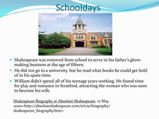 			SchooldaysShakespeare was removed from school to serve in his father’s glove-making business at the age of fifteen.He did not go to a university, but he read what books he could get hold of in his spare time.William didn’t spend all of his teenage years working. He found time for play and romance in Stratford, attracting the woman who was soon to become his wife.Shakespeare Biography at Absolute Shakespeare. 17 May.  2000<http://absoluteshakespeare.com/trivia/biography/shakespeare_biography.htm>