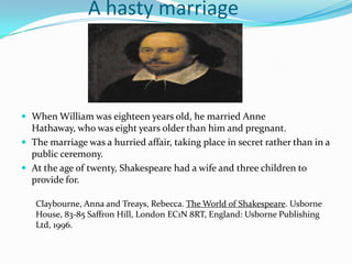 		A hasty marriageWhen William was eighteen years old, he married Anne Hathaway, who was eight years older than him and pregnant.The marriage was a hurried affair, taking place in secret rather than in a public ceremony.At the age of twenty, Shakespeare had a wife and three children to provide for.Claybourne, Anna and Treays, Rebecca. The World of Shakespeare. Usborne House, 83-85 Saffron Hill, London EC1N 8RT, England: Usborne Publishing Ltd, 1996.