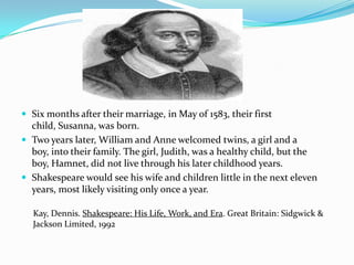 Six months after their marriage, in May of 1583, their first child, Susanna, was born. Two years later, William and Anne welcomed twins, a girl and a boy, into their family. The girl, Judith, was a healthy child, but the boy, Hamnet, did not live through his later childhood years.Shakespeare would see his wife and children little in the next eleven years, most likely visiting only once a year.Kay, Dennis. Shakespeare: His Life, Work, and Era. Great Britain: Sidgwick & Jackson Limited, 1992