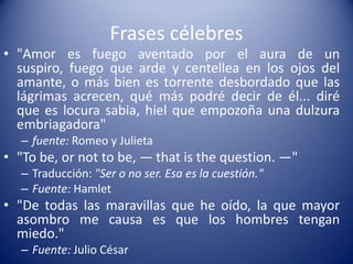 Frases célebres"Amor es fuego aventado por el aura de un suspiro, fuego que arde y centellea en los ojos del amante, o más bien es torrente desbordado que las lágrimas acrecen, qué más podré decir de él... diré que es locura sabia, hiel que empozoña una dulzura embriagadora"fuente: Romeo y Julieta"Tobe, ornottobe, — thatisthequestion. —"Traducción: "Ser o no ser. Esa es la cuestión."Fuente: Hamlet"De todas las maravillas que he oído, la que mayor asombro me causa es que los hombres tengan miedo."Fuente: Julio César