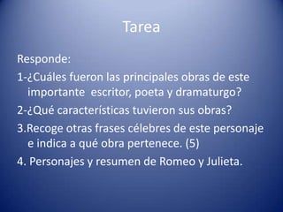 TareaResponde:1-¿Cuáles fueron las principales obras de este importante  escritor, poeta y dramaturgo?2-¿Qué características tuvieron sus obras?3.Recoge otras frases célebres de este personaje e indica a qué obra pertenece. (5)4. Personajes y resumen de Romeo y Julieta.