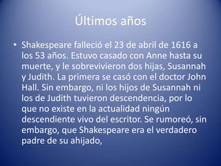 Últimos añosShakespeare falleció el 23 de abril de 1616 a los 53 años. Estuvo casado con Anne hasta su muerte, y le sobrevivieron dos hijas, Susannah y Judith. La primera se casó con el doctor John Hall. Sin embargo, ni los hijos de Susannah ni los de Judith tuvieron descendencia, por lo que no existe en la actualidad ningún descendiente vivo del escritor. Se rumoreó, sin embargo, que Shakespeare era el verdadero padre de su ahijado,