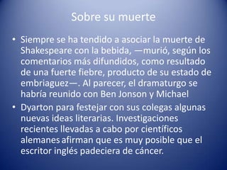 Sobre su muerteSiempre se ha tendido a asociar la muerte de Shakespeare con la bebida, —murió, según los comentarios más difundidos, como resultado de una fuerte fiebre, producto de su estado de embriaguez—. Al parecer, el dramaturgo se habría reunido con Ben Jonson y Michael Dyarton para festejar con sus colegas algunas nuevas ideas literarias. Investigaciones recientes llevadas a cabo por científicos alemanesafirman que es muy posible que el escritor inglés padeciera de cáncer.
