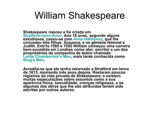 William Shakespeare Shakespeare nasceu e foi criado em  Stratford-upon-Avon . Aos 18 anos, segundo alguns estudiosos, casou-se com  Anne Hathaway , que lhe concedeu três filhos: Susanna, e os gêmeos Hamnet e Judith. Entr1e 1585 e 1592 William começou uma carreira bem-sucedida em Londres como ator, escritor e um dos proprietários da companhia de teatro chamada  Lorde Chamberlain's  Men , mais tarde conhecida como  King's  Men .  Acredita-se que ele tenha retornado a Stratford em torno de 1613, morrendo três anos depois. Restaram poucos registros da vida privada de Shakespeare, e existem muitas especulações sobre assuntos como a sua aparência física, sexualidade, crenças religiosas, e se algumas das obras que lhe são atribuídas teriam sido escritas por outros autores. 