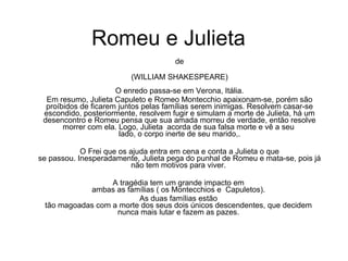 Romeu e Julieta   de (WILLIAM SHAKESPEARE) O enredo passa-se em Verona, Itália. Em resumo, Julieta Capuleto e Romeo Montecchio apaixonam-se, porém são proíbidos de ficarem juntos pelas famílias serem inimigas. Resolvem casar-se escondido, posteriormente, resolvem fugir e simulam a morte de Julieta, há um desencontro e Romeu pensa que sua amada morreu de verdade, então resolve morrer com ela. Logo, Julieta  acorda de sua falsa morte e vê a seu  lado, o corpo inerte de seu marido,. O Frei que os ajuda entra em cena e conta a Julieta o que  se passou. Inesperadamente, Julieta pega do punhal de Romeu e mata-se, pois já não tem motivos para viver.  A tragédia tem um grande impacto em  ambas as famílias ( os Montecchios e  Capuletos).  As duas famílias estão  tão magoadas com a morte dos seus dois únicos descendentes, que decidem  nunca mais lutar e fazem as pazes.  