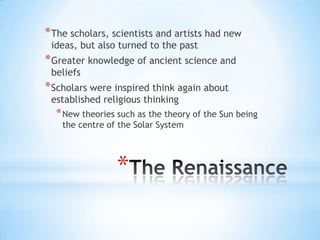 The RenaissanceThe scholars, scientists and artists had new ideas, but also turned to the pastGreater knowledge of ancient science and beliefsScholars were inspired think again about established religious thinkingNew theories such as the theory of the Sun being the centre of the Solar System