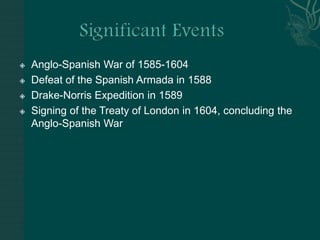 Significant EventsAnglo-Spanish War of 1585-1604Defeat of the Spanish Armada in 1588Drake-Norris Expedition in 1589Signing of the Treaty of London in 1604, concluding the Anglo-Spanish War