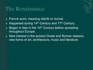 The RenaissanceFrench word, meaning rebirth or revivalHappened during 14th Century and 17th CenturyBegan in Italy in the 14th Century before spreading throughout EuropeNew interest in the ancient Greek and Roman classics, new forms of art, architecture, music and literature