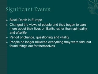Significant EventsBlack Death in EuropeChanged the views of people and they began to care more about their lives on Earth, rather than spirituality and afterlifePeriod of change, questioning and vitalityPeople no longer believed everything they were told, but found things out for themselves