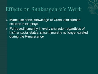 Effects on Shakespeare’s WorkMade use of his knowledge of Greek and Roman classics in his playsPortrayed humanity in every character regardless of his/her social status, since hierarchy no longer existed during the Renaissance