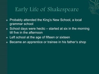 Early Life of ShakespeareProbably attended the King’s New School, a local grammar schoolSchool days were hectic – started at six in the morning till five in the afternoonLeft school at the age of fifteen or sixteen Became an apprentice or trainee in his father’s shop