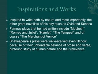 Inspirations and WorksInspired to write both by nature and most importantly, the other great novelists of his day such as Ovid and SenecaFamous plays that he had written include “Macbeth”, “Romeo and Juliet”, “Hamlet”, “The Tempest” and of course “The Merchant of Venice”Shakespeare’s plays were well-received even till now because of their unbeatable balance of prose and verse, profound study of human nature and their relevance 