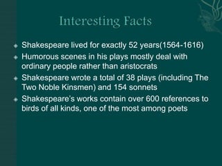 Interesting FactsShakespeare lived for exactly 52 years(1564-1616)Humorous scenes in his plays mostly deal with ordinary people rather than aristocratsShakespeare wrote a total of 38 plays (including The Two Noble Kinsmen) and 154 sonnetsShakespeare’s works contain over 600 references to birds of all kinds, one of the most among poets
