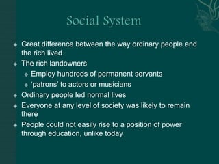 Social SystemGreat difference between the way ordinary people and the rich livedThe rich landownersEmploy hundreds of permanent servants‘patrons’ to actors or musiciansOrdinary people led normal livesEveryone at any level of society was likely to remain therePeople could not easily rise to a position of power through education, unlike today