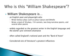 William Shakespeare is…an English poet and playwright whoWrote famous plays such as Julius Caesar and OthelloWrote a total of 38 plays, 154 sonnets, two long narrative poems, and several other poemswidely regarded as the greatest writer in the English language and the world's pre-eminent dramatistoften called England's national poet and the "Bard of Avon“Considered one of literature’s greatest influencesWho is this “William Shakespeare”?