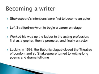 Shakespeare's intentions were first to become an actor Left Stratford-on-Avon to begin a career on stage Worked his way up the ladder in the acting profession: first as a gopher, then a prompter, and finally an actor Luckily, in 1593, the Bubonic plague closed the Theatres of London, and so Shakespeare turned to writing long poems and drama full-timeBecoming a writer