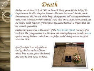 Shakespeare died on 23 April 1616. In his will, Shakespeare left the bulk of his
large estate to his elder daughter Susanna. The terms instructed that she pass it
down intact to "the first son of her body". Shakespeare's will scarcely mentions his
wife, Anne, who was probably entitled to one third of his estate automatically. He
did make a point, however, of leaving her "my second best bed", a bequest that has
led to much speculation.
Shakespeare was buried in the chancel of the Holy Trinity Church two days after
his death. The epitaph carved into the stone slab covering his grave includes a curse
against moving his bones, which was carefully avoided during restoration of the
church in 2008.

Good frend for Iesvs sake forbeare,
To digg the dvst encloased heare.
Bleste be ye man yt spares thes stones,
And cvrst be he yt moves my bones.
 